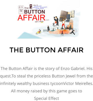 THE BUTTON AFFAIR  The Button Affair is the story of Enzo Gabriel. His quest.To steal the priceless Button Jewel from the infinitely wealthy business tycoonVictor Meirelles. All money raised by this game goes to  Special Effect